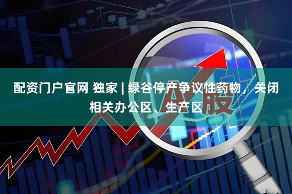 配资门户官网 独家 | 绿谷停产争议性药物，关闭相关办公区、生产区
