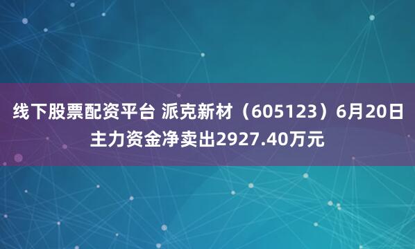线下股票配资平台 派克新材（605123）6月20日主力资金净卖出2927.40万元