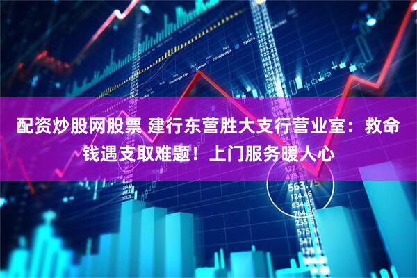 配资炒股网股票 建行东营胜大支行营业室：救命钱遇支取难题！上门服务暖人心