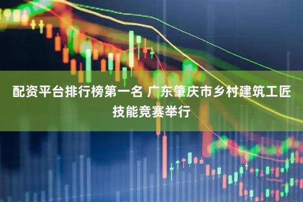 配资平台排行榜第一名 广东肇庆市乡村建筑工匠技能竞赛举行