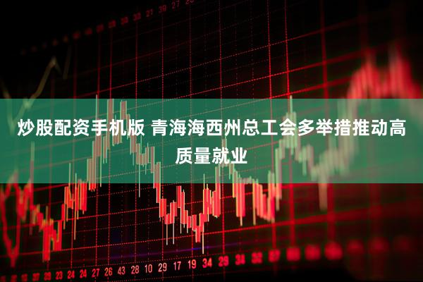 炒股配资手机版 青海海西州总工会多举措推动高质量就业