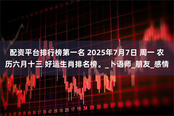 配资平台排行榜第一名 2025年7月7日 周一 农历六月十三 好运生肖排名榜。_卜语师_朋友_感情
