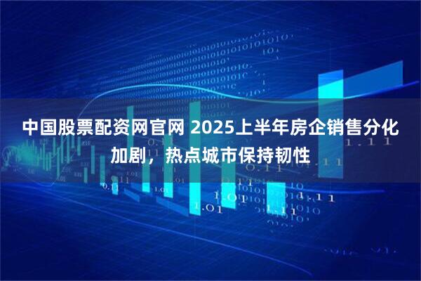 中国股票配资网官网 2025上半年房企销售分化加剧，热点城市保持韧性