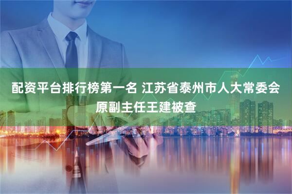 配资平台排行榜第一名 江苏省泰州市人大常委会原副主任王建被查