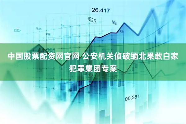 中国股票配资网官网 公安机关侦破缅北果敢白家犯罪集团专案