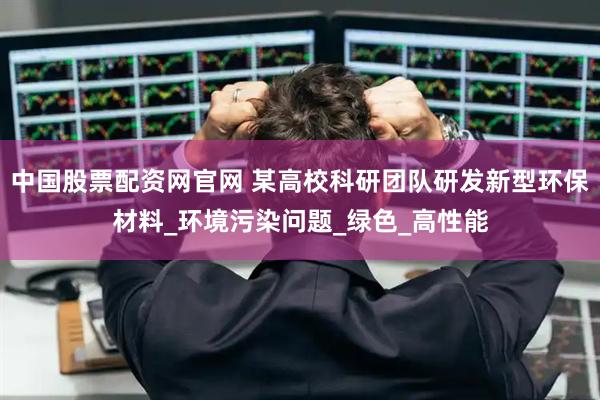 中国股票配资网官网 某高校科研团队研发新型环保材料_环境污染问题_绿色_高性能
