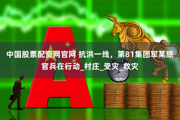 中国股票配资网官网 抗洪一线，第81集团军某旅官兵在行动_村庄_受灾_救灾