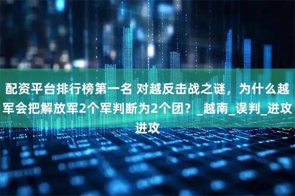 配资平台排行榜第一名 对越反击战之谜，为什么越军会把解放军2个军判断为2个团？_越南_误判_进攻