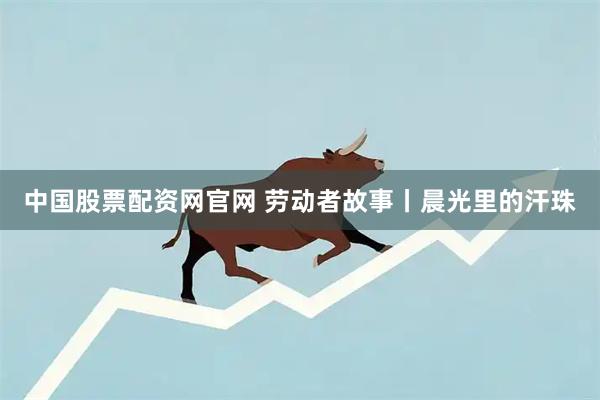 中国股票配资网官网 劳动者故事丨晨光里的汗珠