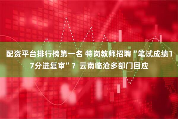配资平台排行榜第一名 特岗教师招聘“笔试成绩17分进复审”？云南临沧多部门回应