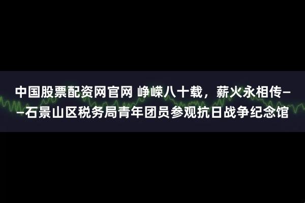 中国股票配资网官网 峥嵘八十载，薪火永相传——石景山区税务局青年团员参观抗日战争纪念馆