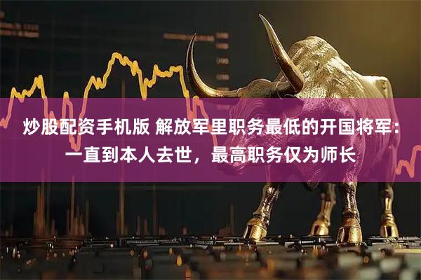 炒股配资手机版 解放军里职务最低的开国将军：一直到本人去世，最高职务仅为师长