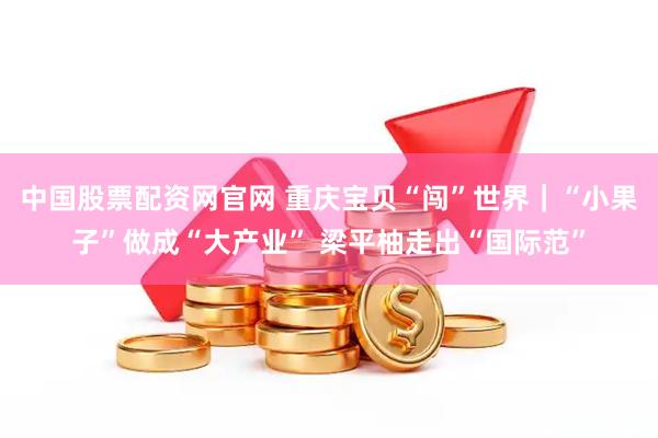 中国股票配资网官网 重庆宝贝“闯”世界｜“小果子”做成“大产业” 梁平柚走出“国际范”