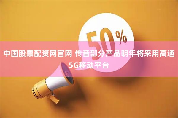 中国股票配资网官网 传音部分产品明年将采用高通5G移动平台