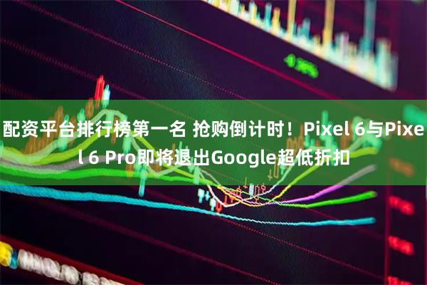 配资平台排行榜第一名 抢购倒计时！Pixel 6与Pixel 6 Pro即将退出Google超低折扣