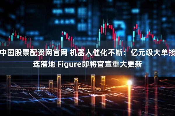 中国股票配资网官网 机器人催化不断：亿元级大单接连落地 Figure即将官宣重大更新