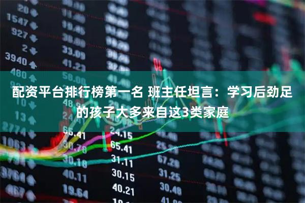 配资平台排行榜第一名 班主任坦言：学习后劲足的孩子大多来自这3类家庭