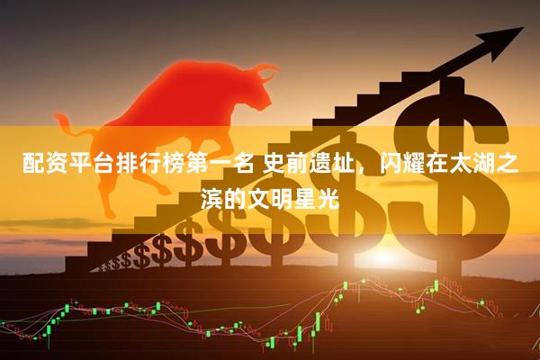 配资平台排行榜第一名 史前遗址，闪耀在太湖之滨的文明星光