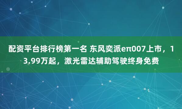 配资平台排行榜第一名 东风奕派eπ007上市，13.99万起，激光雷达辅助驾驶终身免费
