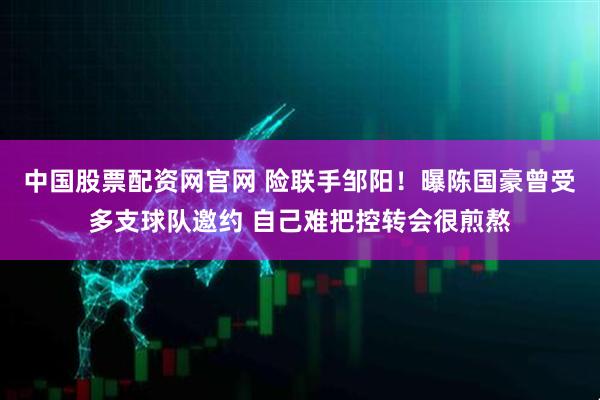 中国股票配资网官网 险联手邹阳！曝陈国豪曾受多支球队邀约 自己难把控转会很煎熬