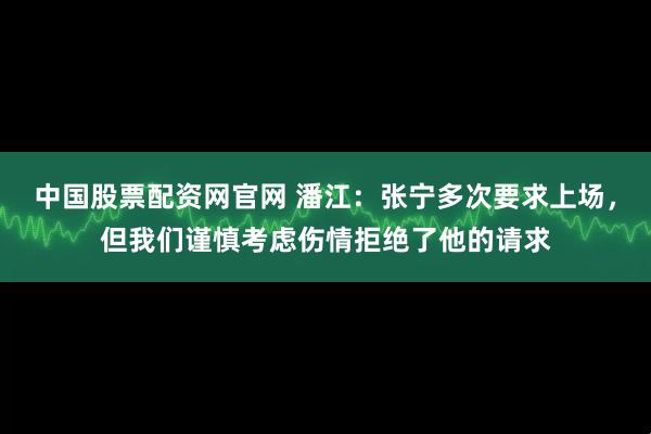 中国股票配资网官网 潘江：张宁多次要求上场，但我们谨慎考虑伤情拒绝了他的请求