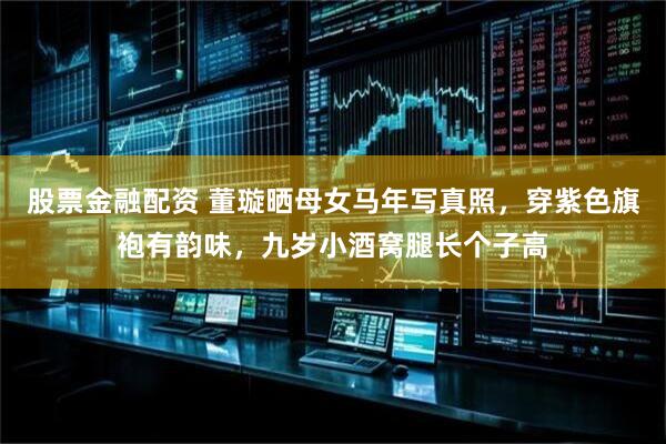 股票金融配资 董璇晒母女马年写真照，穿紫色旗袍有韵味，九岁小酒窝腿长个子高