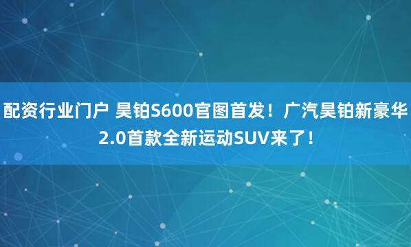 配资行业门户 昊铂S600官图首发！广汽昊铂新豪华2.0首款全新运动SUV来了！