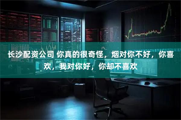 长沙配资公司 你真的很奇怪，烟对你不好，你喜欢，我对你好，你却不喜欢