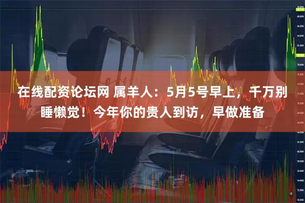 在线配资论坛网 属羊人：5月5号早上，千万别睡懒觉！今年你的贵人到访，早做准备