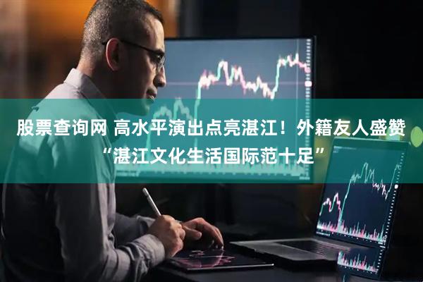 股票查询网 高水平演出点亮湛江！外籍友人盛赞“湛江文化生活国际范十足”