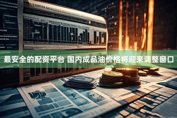最安全的配资平台 国内成品油价格将迎来调整窗口